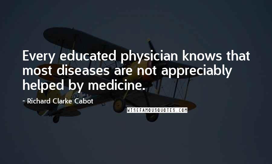 Richard Clarke Cabot Quotes: Every educated physician knows that most diseases are not appreciably helped by medicine.