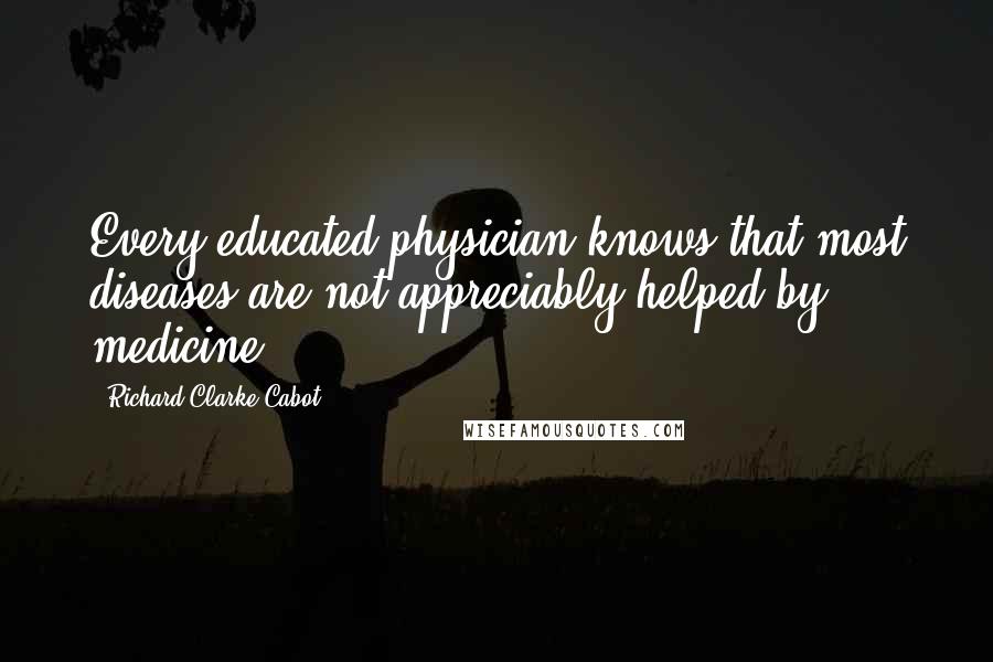 Richard Clarke Cabot Quotes: Every educated physician knows that most diseases are not appreciably helped by medicine.