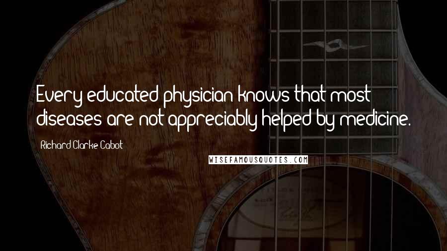 Richard Clarke Cabot Quotes: Every educated physician knows that most diseases are not appreciably helped by medicine.