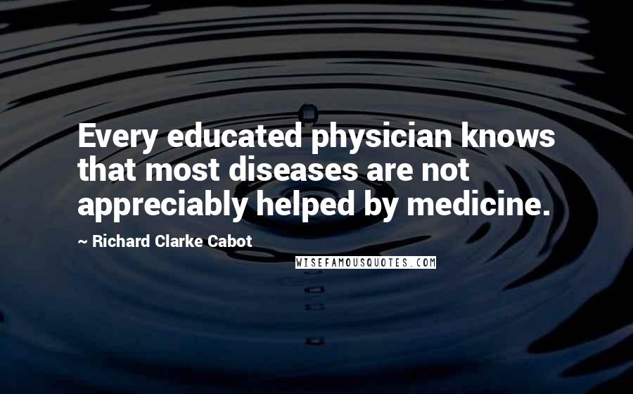 Richard Clarke Cabot Quotes: Every educated physician knows that most diseases are not appreciably helped by medicine.