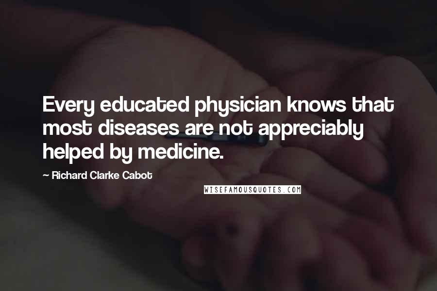 Richard Clarke Cabot Quotes: Every educated physician knows that most diseases are not appreciably helped by medicine.