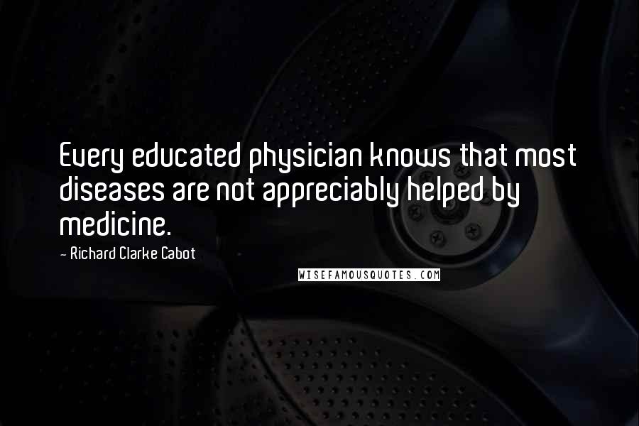 Richard Clarke Cabot Quotes: Every educated physician knows that most diseases are not appreciably helped by medicine.