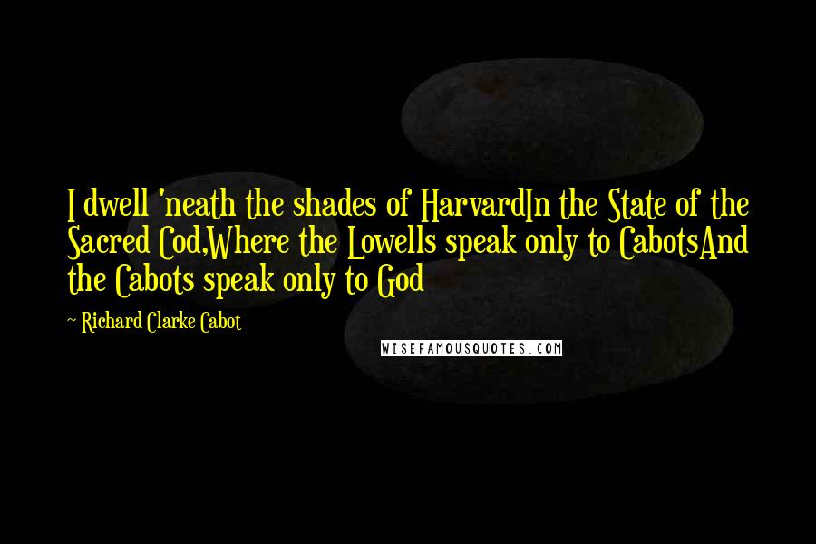 Richard Clarke Cabot Quotes: I dwell 'neath the shades of HarvardIn the State of the Sacred Cod,Where the Lowells speak only to CabotsAnd the Cabots speak only to God