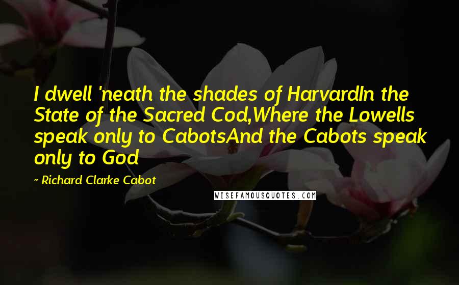 Richard Clarke Cabot Quotes: I dwell 'neath the shades of HarvardIn the State of the Sacred Cod,Where the Lowells speak only to CabotsAnd the Cabots speak only to God