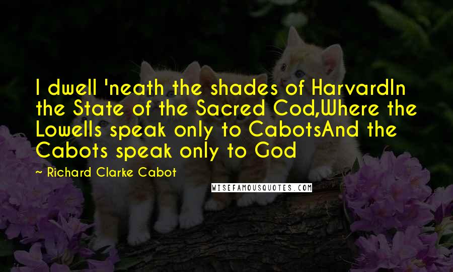 Richard Clarke Cabot Quotes: I dwell 'neath the shades of HarvardIn the State of the Sacred Cod,Where the Lowells speak only to CabotsAnd the Cabots speak only to God