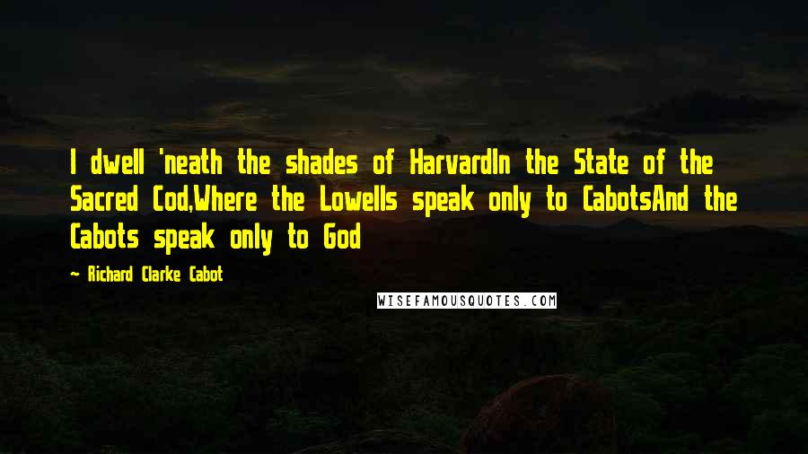 Richard Clarke Cabot Quotes: I dwell 'neath the shades of HarvardIn the State of the Sacred Cod,Where the Lowells speak only to CabotsAnd the Cabots speak only to God