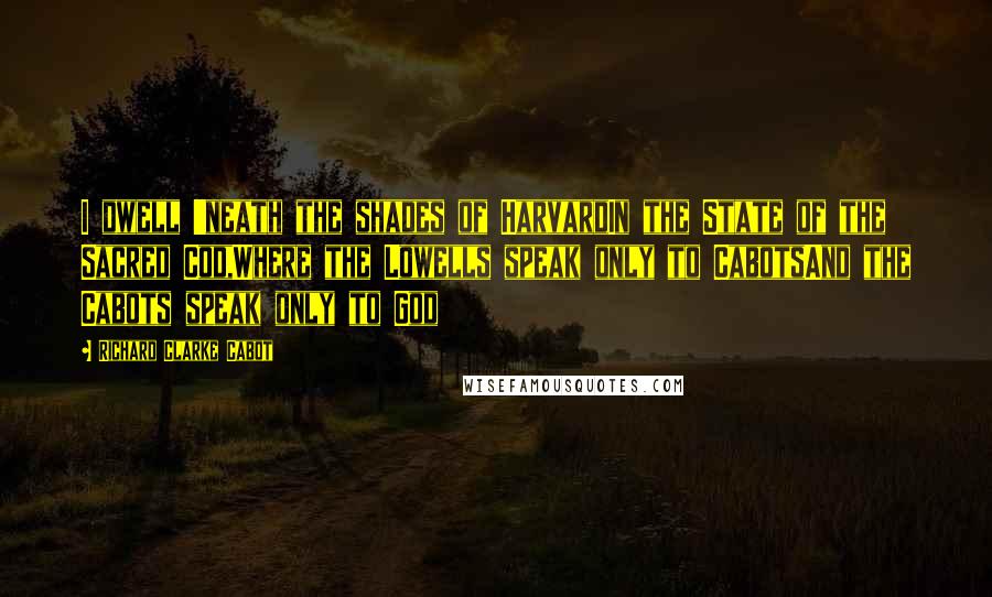 Richard Clarke Cabot Quotes: I dwell 'neath the shades of HarvardIn the State of the Sacred Cod,Where the Lowells speak only to CabotsAnd the Cabots speak only to God