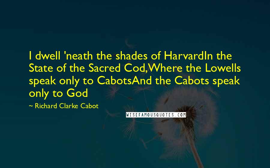 Richard Clarke Cabot Quotes: I dwell 'neath the shades of HarvardIn the State of the Sacred Cod,Where the Lowells speak only to CabotsAnd the Cabots speak only to God