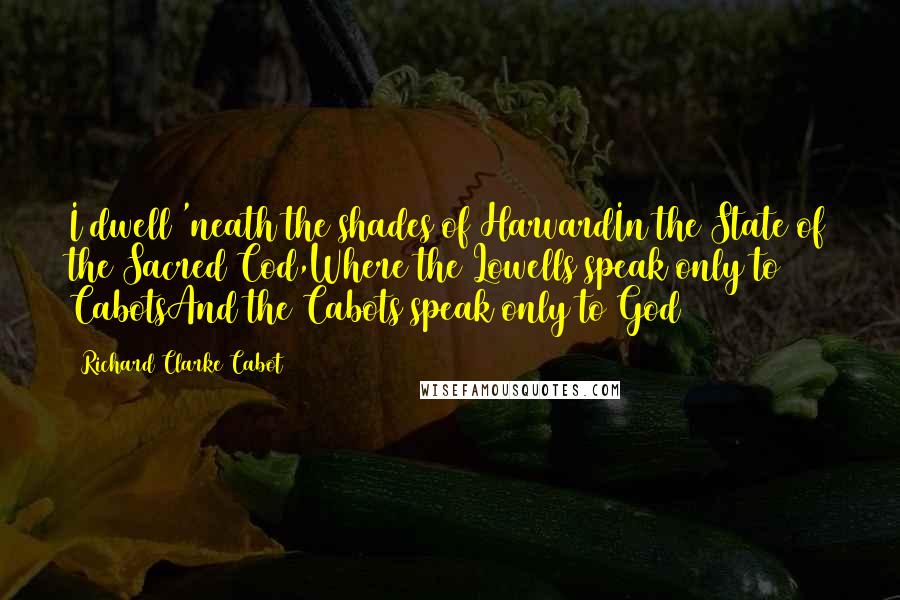 Richard Clarke Cabot Quotes: I dwell 'neath the shades of HarvardIn the State of the Sacred Cod,Where the Lowells speak only to CabotsAnd the Cabots speak only to God