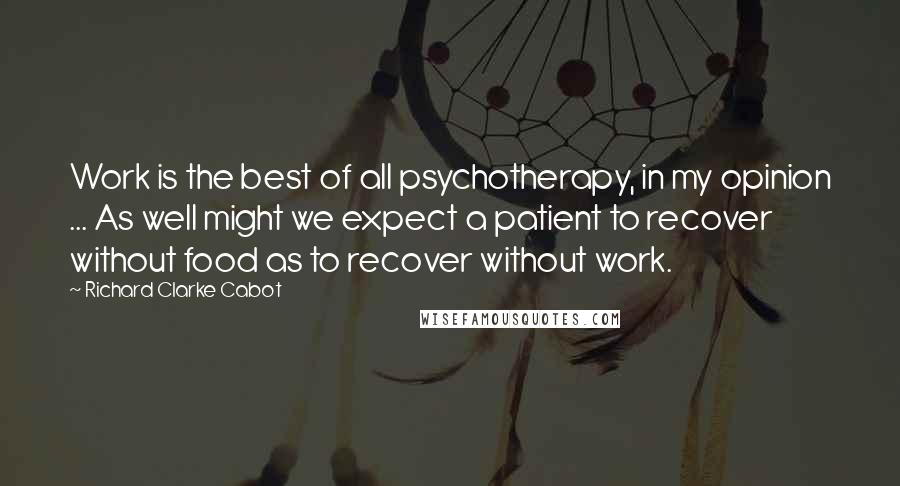 Richard Clarke Cabot Quotes: Work is the best of all psychotherapy, in my opinion ... As well might we expect a patient to recover without food as to recover without work.