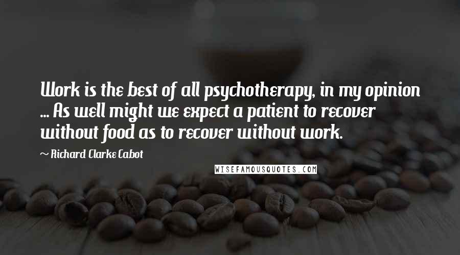 Richard Clarke Cabot Quotes: Work is the best of all psychotherapy, in my opinion ... As well might we expect a patient to recover without food as to recover without work.
