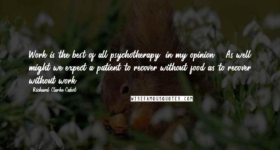 Richard Clarke Cabot Quotes: Work is the best of all psychotherapy, in my opinion ... As well might we expect a patient to recover without food as to recover without work.