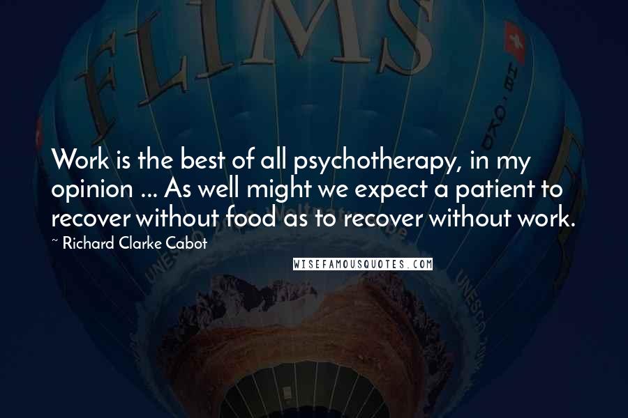 Richard Clarke Cabot Quotes: Work is the best of all psychotherapy, in my opinion ... As well might we expect a patient to recover without food as to recover without work.
