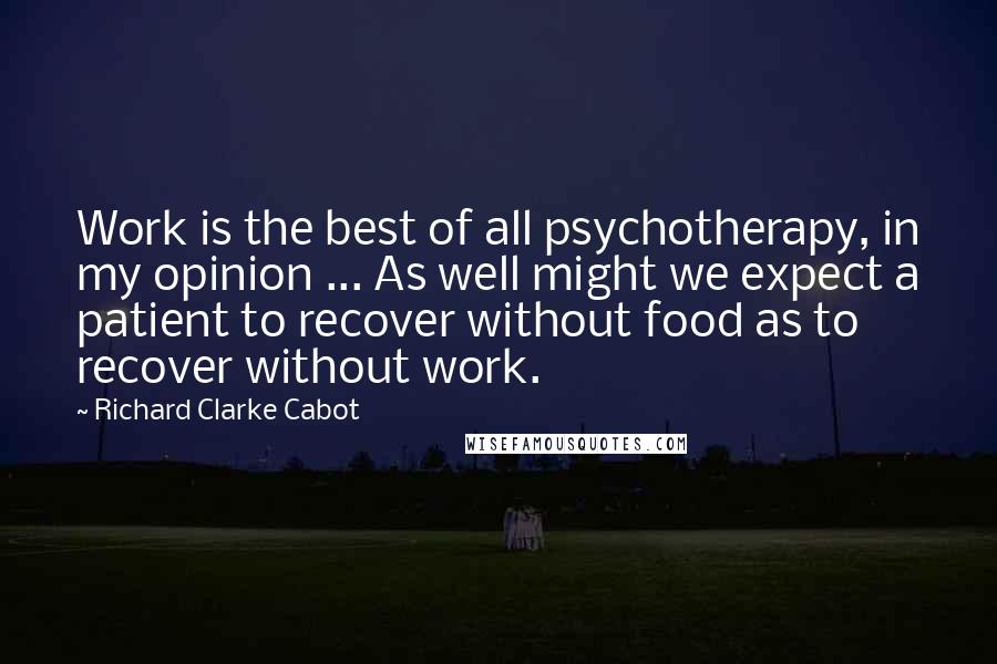 Richard Clarke Cabot Quotes: Work is the best of all psychotherapy, in my opinion ... As well might we expect a patient to recover without food as to recover without work.