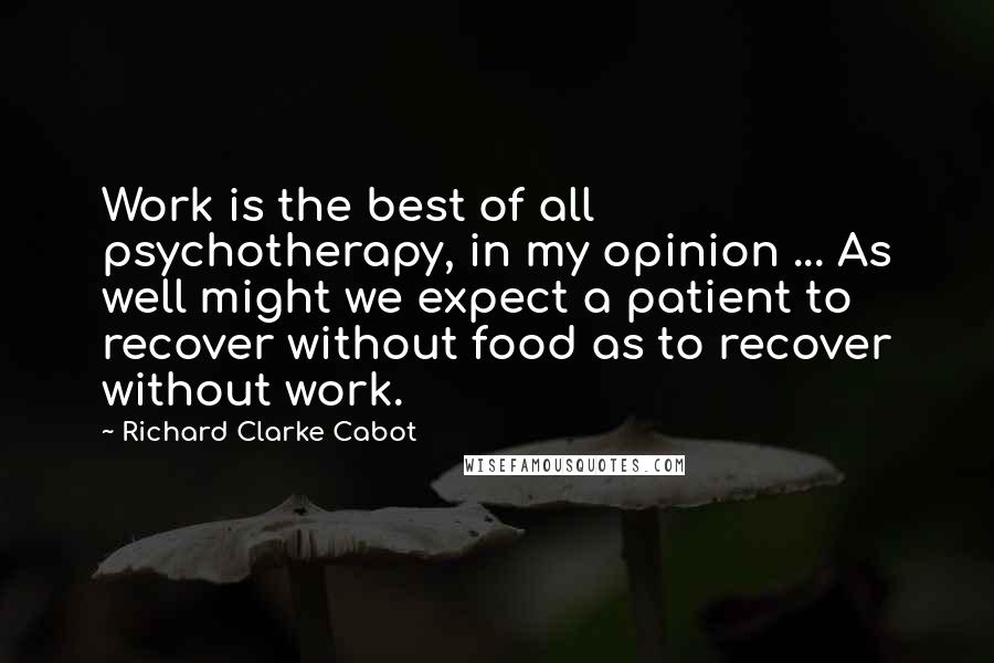 Richard Clarke Cabot Quotes: Work is the best of all psychotherapy, in my opinion ... As well might we expect a patient to recover without food as to recover without work.