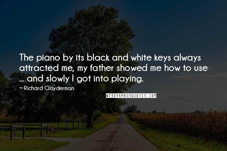 Richard Clayderman Quotes: The piano by its black and white keys always attracted me, my father showed me how to use ... and slowly I got into playing.