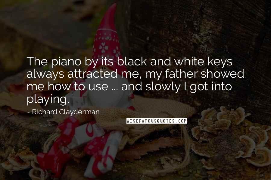 Richard Clayderman Quotes: The piano by its black and white keys always attracted me, my father showed me how to use ... and slowly I got into playing.