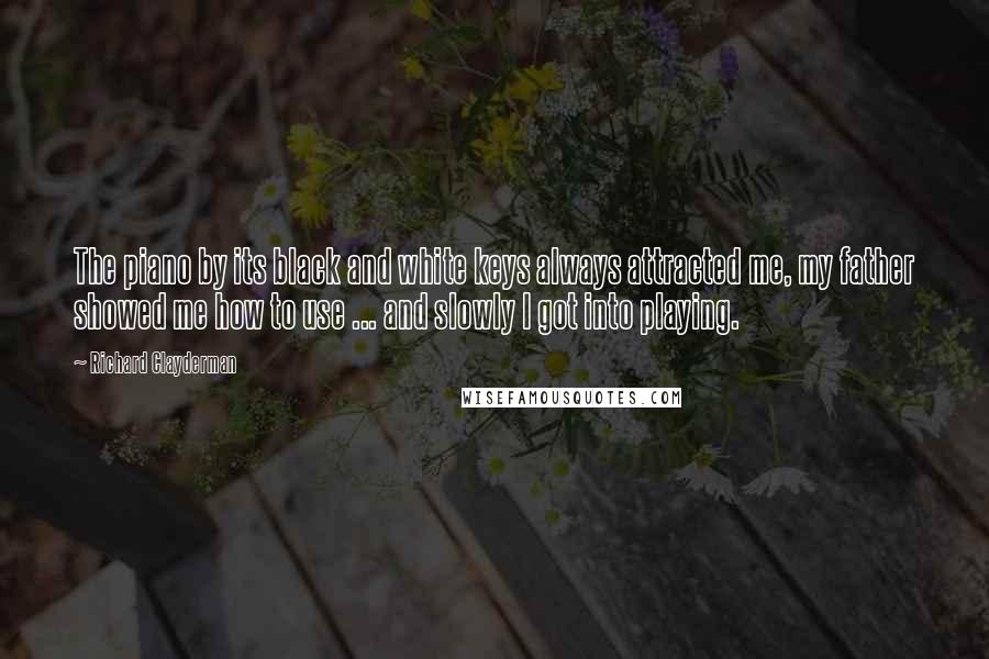 Richard Clayderman Quotes: The piano by its black and white keys always attracted me, my father showed me how to use ... and slowly I got into playing.