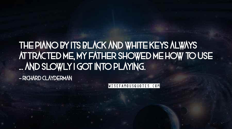 Richard Clayderman Quotes: The piano by its black and white keys always attracted me, my father showed me how to use ... and slowly I got into playing.