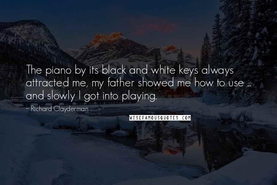 Richard Clayderman Quotes: The piano by its black and white keys always attracted me, my father showed me how to use ... and slowly I got into playing.