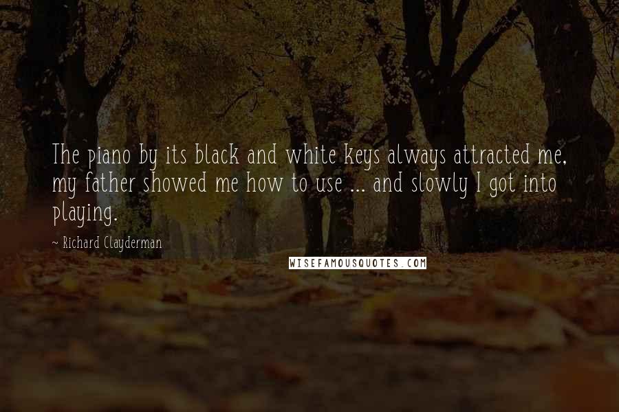 Richard Clayderman Quotes: The piano by its black and white keys always attracted me, my father showed me how to use ... and slowly I got into playing.