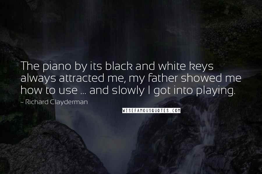 Richard Clayderman Quotes: The piano by its black and white keys always attracted me, my father showed me how to use ... and slowly I got into playing.