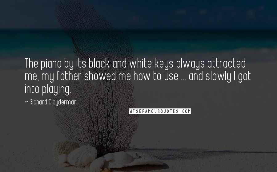 Richard Clayderman Quotes: The piano by its black and white keys always attracted me, my father showed me how to use ... and slowly I got into playing.