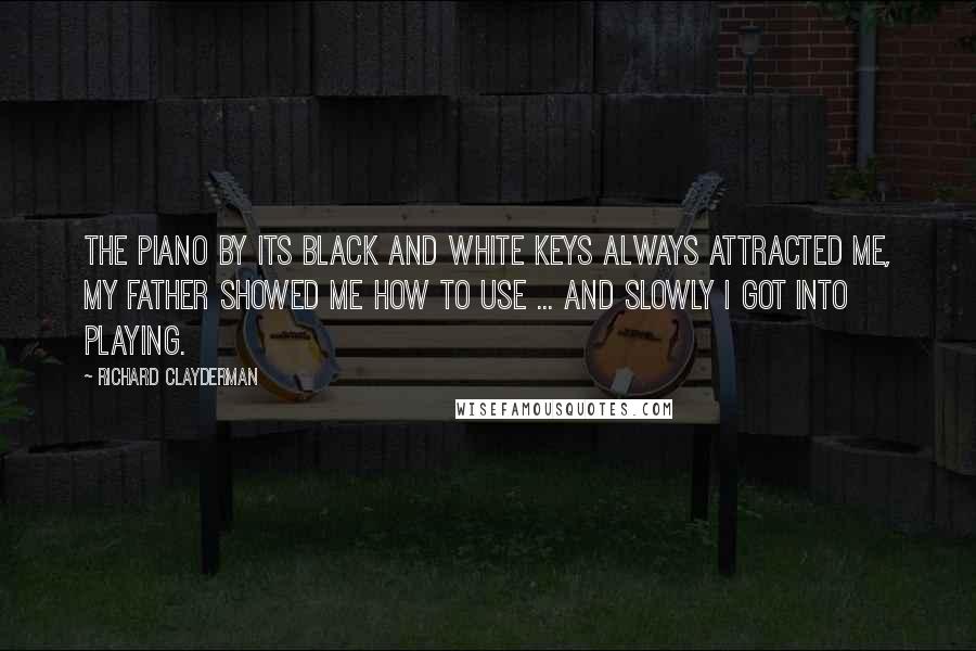 Richard Clayderman Quotes: The piano by its black and white keys always attracted me, my father showed me how to use ... and slowly I got into playing.