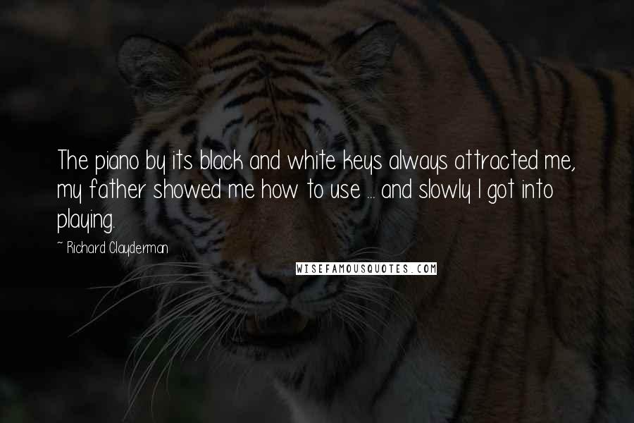 Richard Clayderman Quotes: The piano by its black and white keys always attracted me, my father showed me how to use ... and slowly I got into playing.