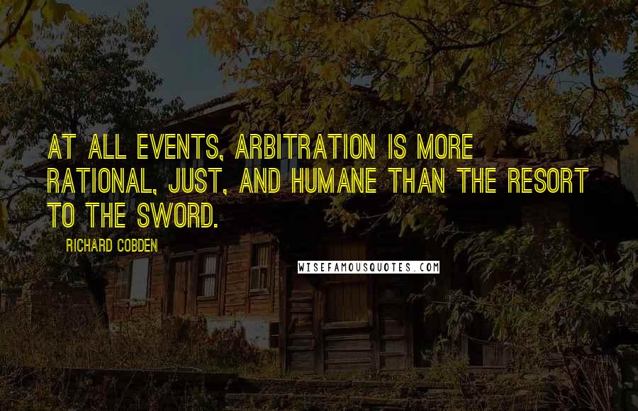 Richard Cobden Quotes: At all events, arbitration is more rational, just, and humane than the resort to the sword.