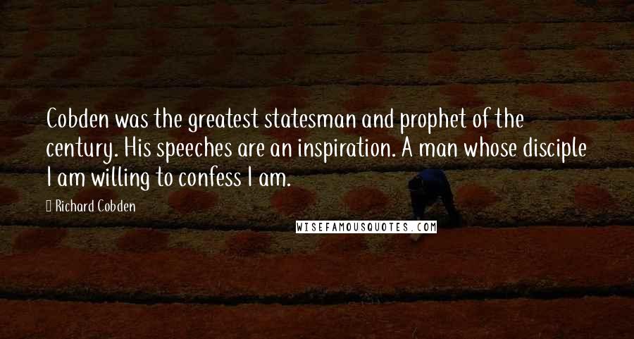 Richard Cobden Quotes: Cobden was the greatest statesman and prophet of the century. His speeches are an inspiration. A man whose disciple I am willing to confess I am.