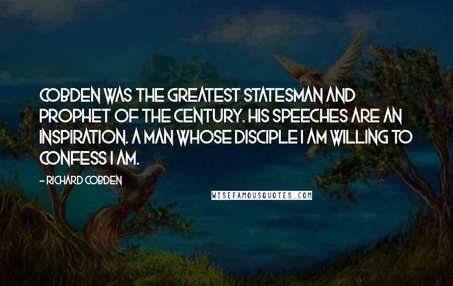 Richard Cobden Quotes: Cobden was the greatest statesman and prophet of the century. His speeches are an inspiration. A man whose disciple I am willing to confess I am.