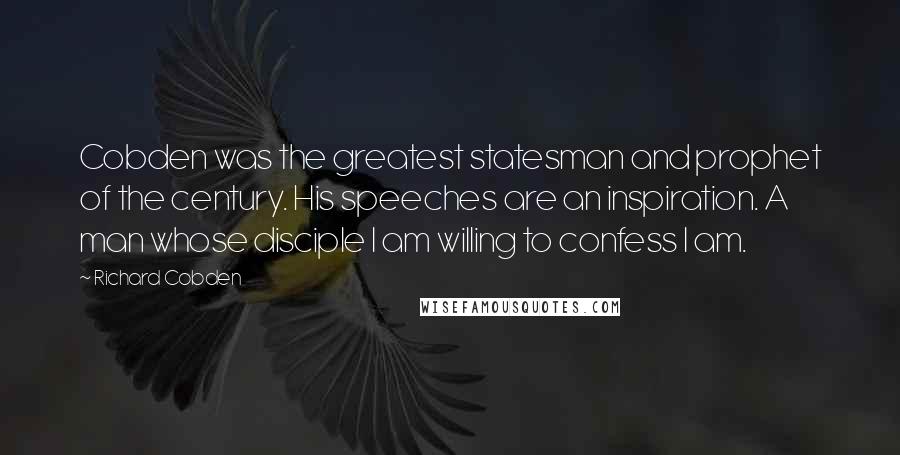 Richard Cobden Quotes: Cobden was the greatest statesman and prophet of the century. His speeches are an inspiration. A man whose disciple I am willing to confess I am.