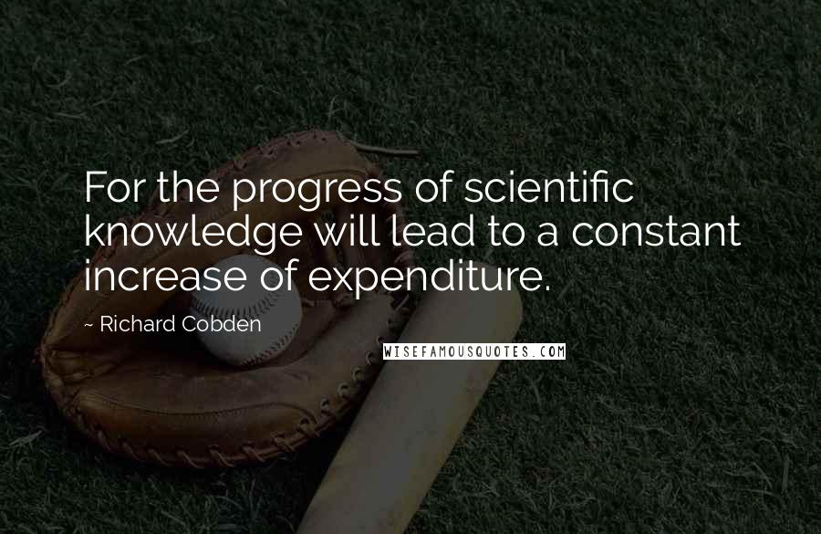 Richard Cobden Quotes: For the progress of scientific knowledge will lead to a constant increase of expenditure.