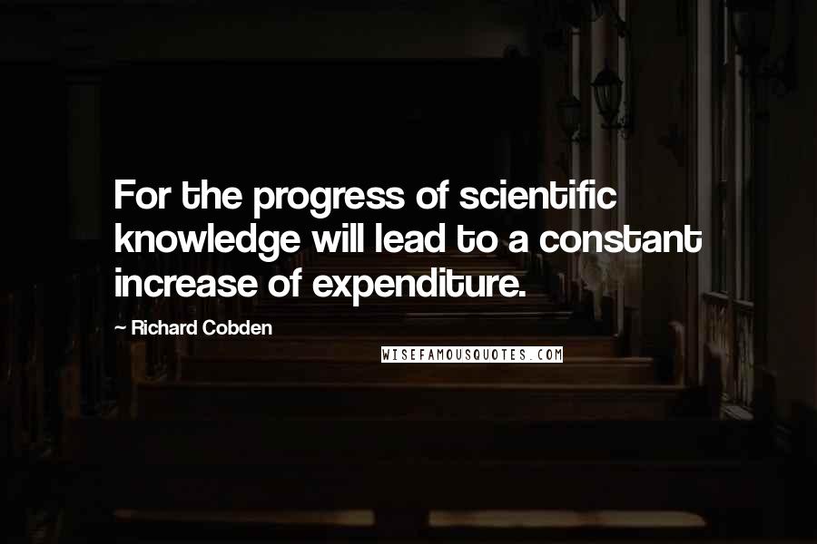 Richard Cobden Quotes: For the progress of scientific knowledge will lead to a constant increase of expenditure.