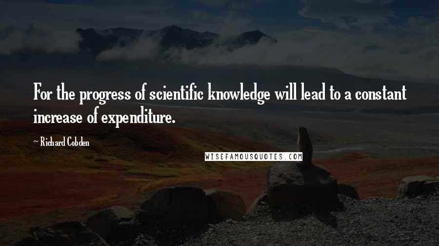 Richard Cobden Quotes: For the progress of scientific knowledge will lead to a constant increase of expenditure.