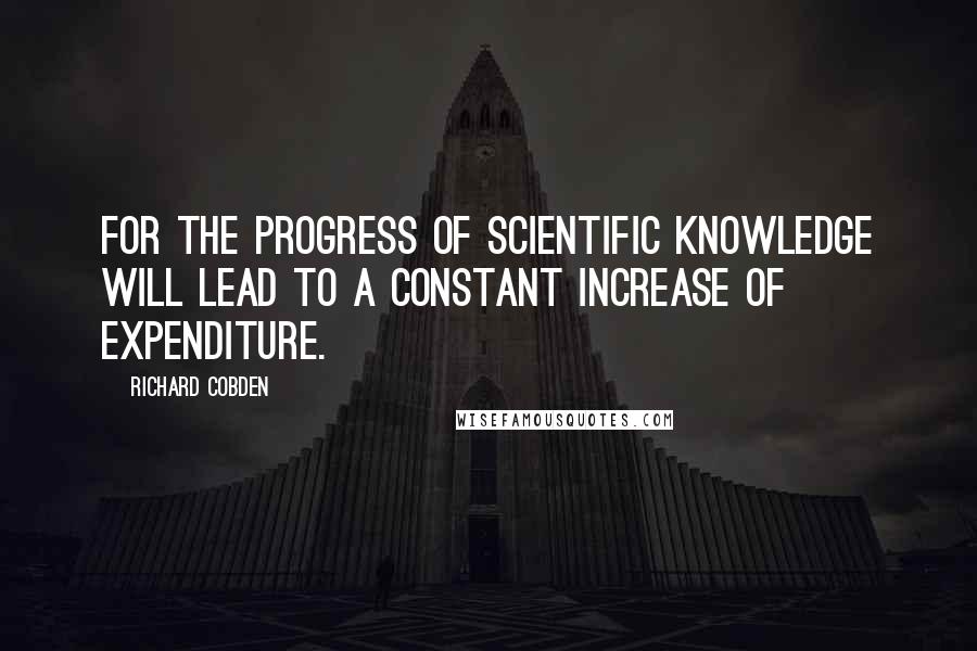 Richard Cobden Quotes: For the progress of scientific knowledge will lead to a constant increase of expenditure.