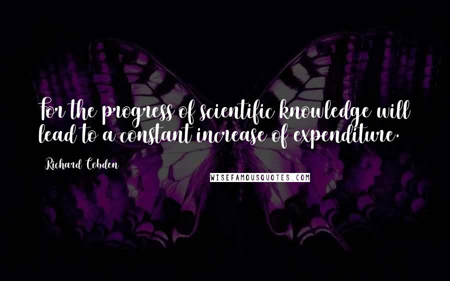 Richard Cobden Quotes: For the progress of scientific knowledge will lead to a constant increase of expenditure.