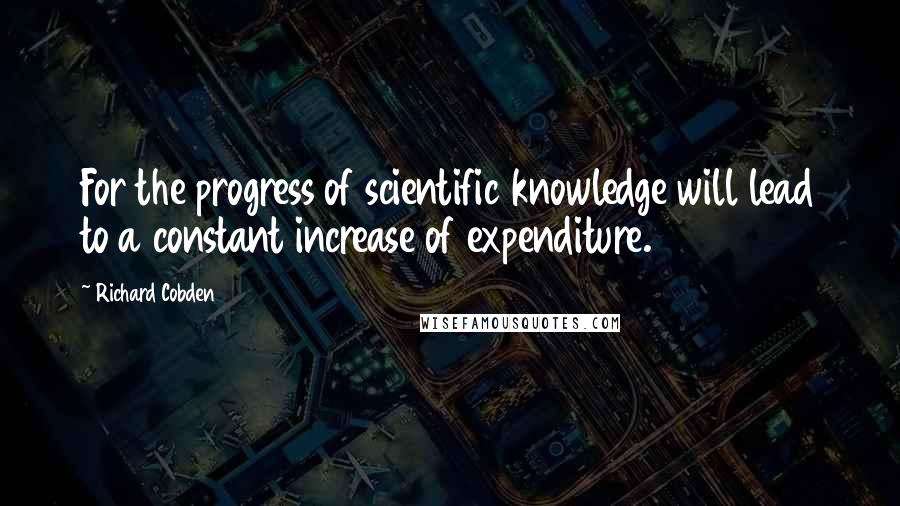 Richard Cobden Quotes: For the progress of scientific knowledge will lead to a constant increase of expenditure.