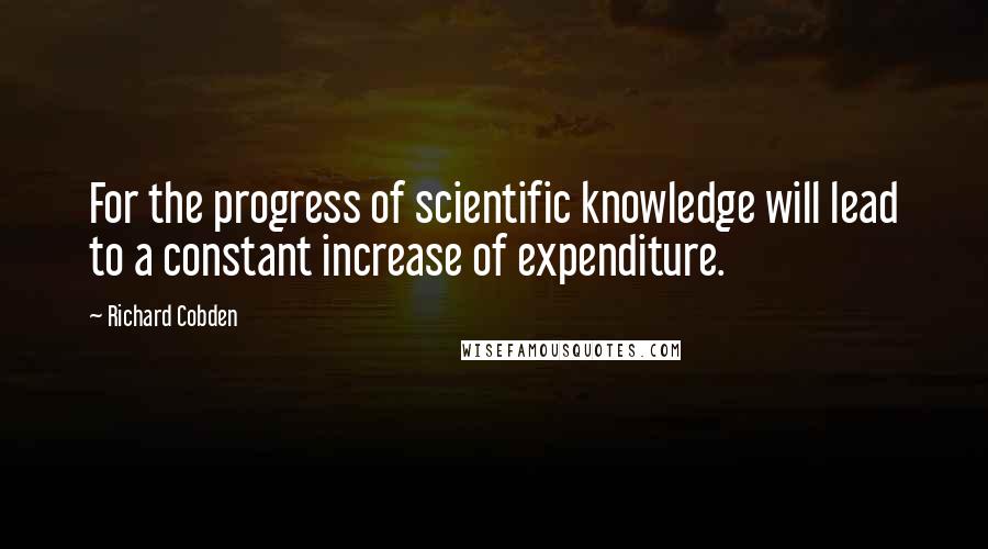 Richard Cobden Quotes: For the progress of scientific knowledge will lead to a constant increase of expenditure.