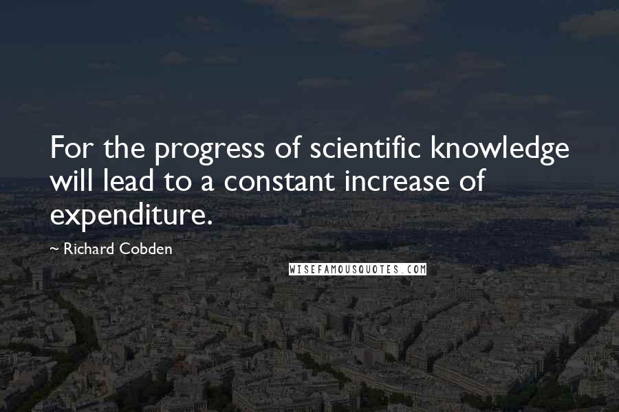 Richard Cobden Quotes: For the progress of scientific knowledge will lead to a constant increase of expenditure.