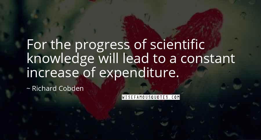 Richard Cobden Quotes: For the progress of scientific knowledge will lead to a constant increase of expenditure.