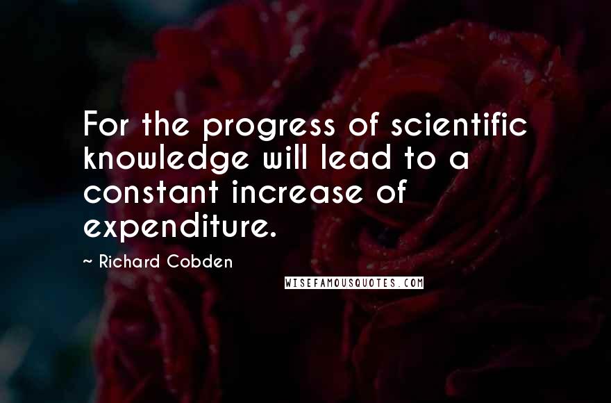 Richard Cobden Quotes: For the progress of scientific knowledge will lead to a constant increase of expenditure.