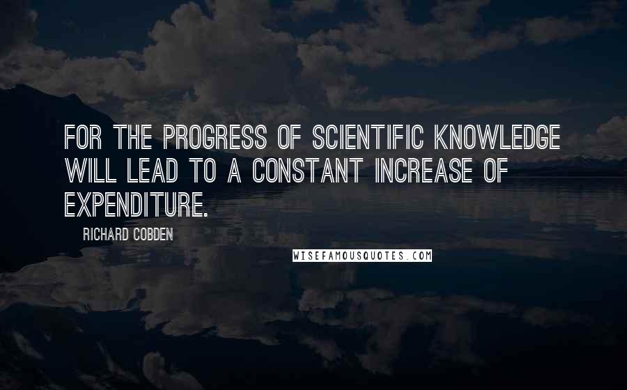 Richard Cobden Quotes: For the progress of scientific knowledge will lead to a constant increase of expenditure.