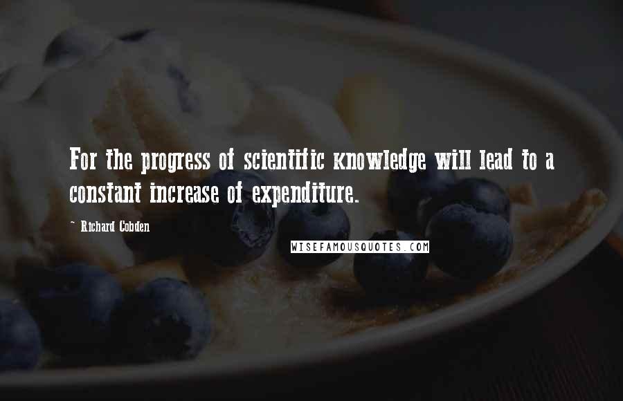 Richard Cobden Quotes: For the progress of scientific knowledge will lead to a constant increase of expenditure.