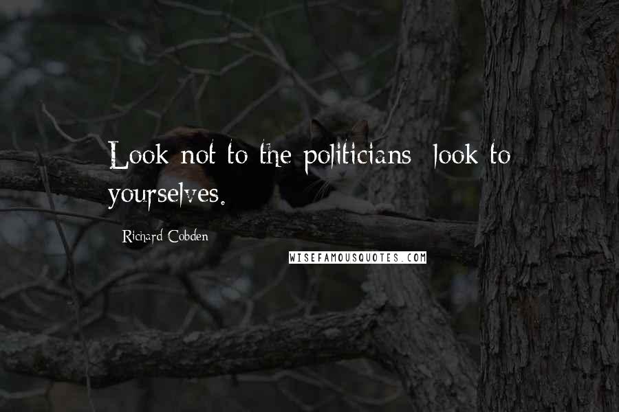 Richard Cobden Quotes: Look not to the politicians; look to yourselves.