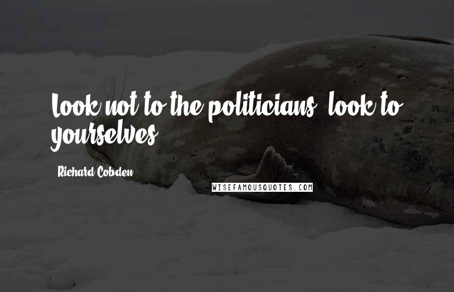 Richard Cobden Quotes: Look not to the politicians; look to yourselves.