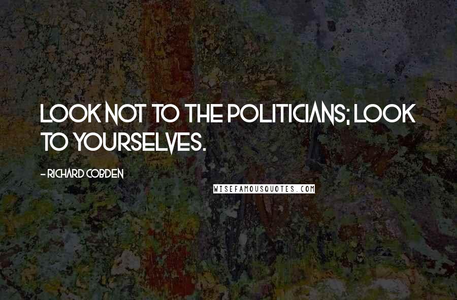 Richard Cobden Quotes: Look not to the politicians; look to yourselves.