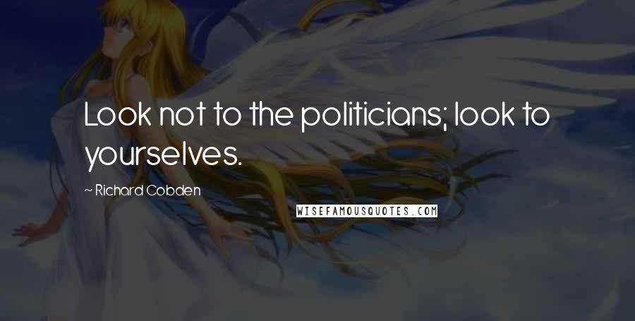 Richard Cobden Quotes: Look not to the politicians; look to yourselves.