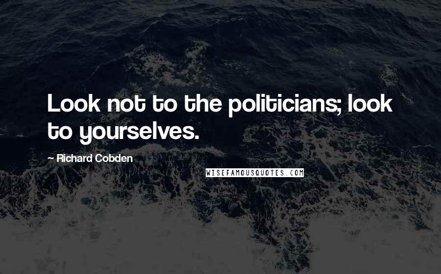 Richard Cobden Quotes: Look not to the politicians; look to yourselves.